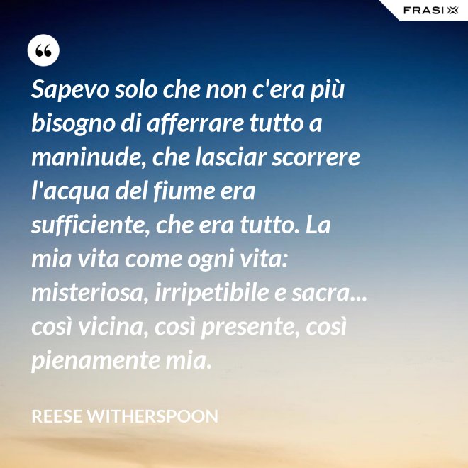 Sapevo solo che non c'era più bisogno di afferrare tutto a maninude, che lasciar scorrere l'acqua del fiume era sufficiente, che era tutto. La mia vita come ogni vita: misteriosa, irripetibile e sacra... così vicina, così presente, così pienamente mia. - Reese Witherspoon