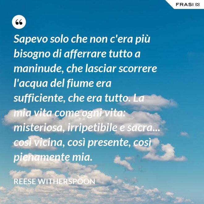 Sapevo solo che non c'era più bisogno di afferrare tutto a maninude, che lasciar scorrere l'acqua del fiume era sufficiente, che era tutto. La mia vita come ogni vita: misteriosa, irripetibile e sacra... così vicina, così presente, così pienamente mia. - Reese Witherspoon