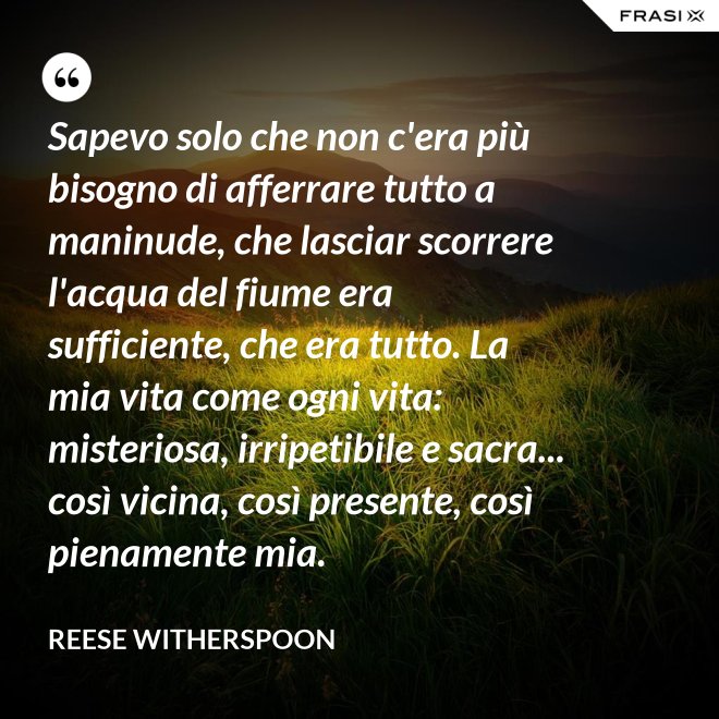 Sapevo solo che non c'era più bisogno di afferrare tutto a maninude, che lasciar scorrere l'acqua del fiume era sufficiente, che era tutto. La mia vita come ogni vita: misteriosa, irripetibile e sacra... così vicina, così presente, così pienamente mia. - Reese Witherspoon
