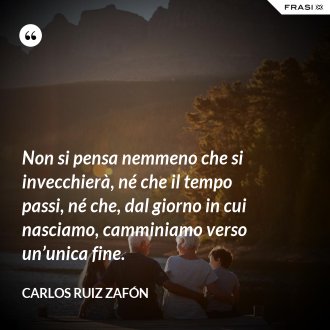 Non si pensa nemmeno che si invecchierà, né che il tempo passi, né che, dal giorno in cui nasciamo, camminiamo verso un’unica fine. - Carlos Ruiz Zafón