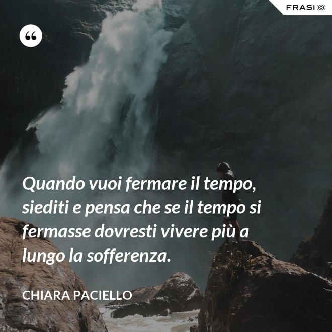 Quando vuoi fermare il tempo, siediti e pensa che se il tempo si fermasse dovresti vivere più a lungo la sofferenza. - Chiara Paciello