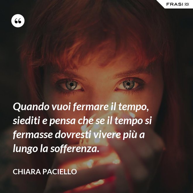 Quando vuoi fermare il tempo, siediti e pensa che se il tempo si fermasse dovresti vivere più a lungo la sofferenza. - Chiara Paciello