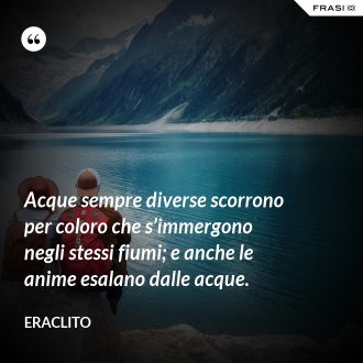 Acque sempre diverse scorrono per coloro che s’immergono negli stessi fiumi; e anche le anime esalano dalle acque. - Eraclito