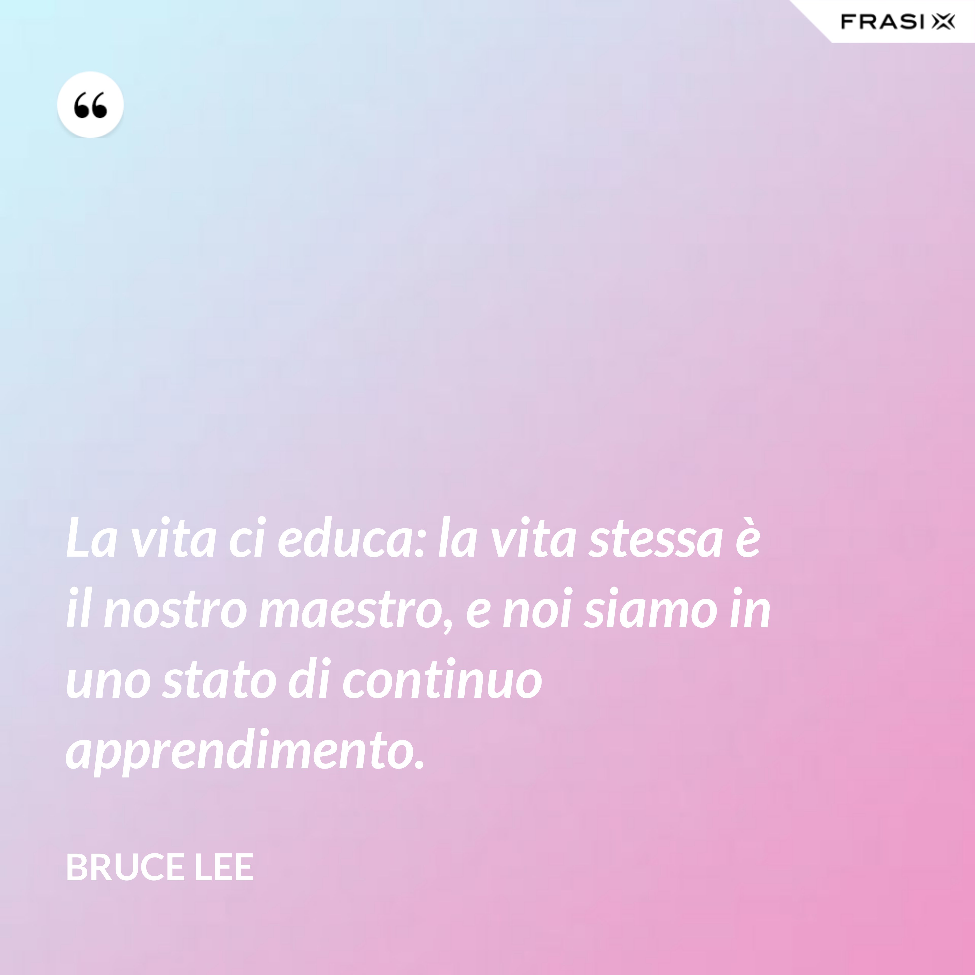 La vita ci educa: la vita stessa è il nostro maestro, e noi siamo in uno stato di continuo apprendimento. - Bruce Lee
