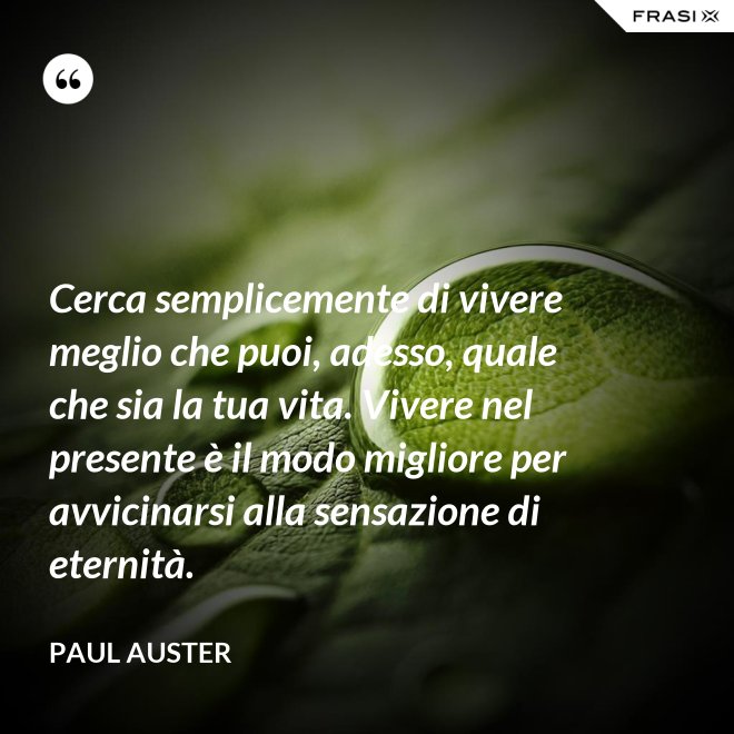 Cerca semplicemente di vivere meglio che puoi, adesso, quale che sia la tua vita. Vivere nel presente è il modo migliore per avvicinarsi alla sensazione di eternità. - Paul Auster