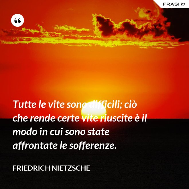 Tutte le vite sono difficili; ciò che rende certe vite riuscite è il modo in cui sono state affrontate le sofferenze. - Friedrich Nietzsche