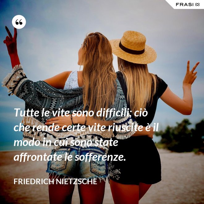 Tutte le vite sono difficili; ciò che rende certe vite riuscite è il modo in cui sono state affrontate le sofferenze. - Friedrich Nietzsche