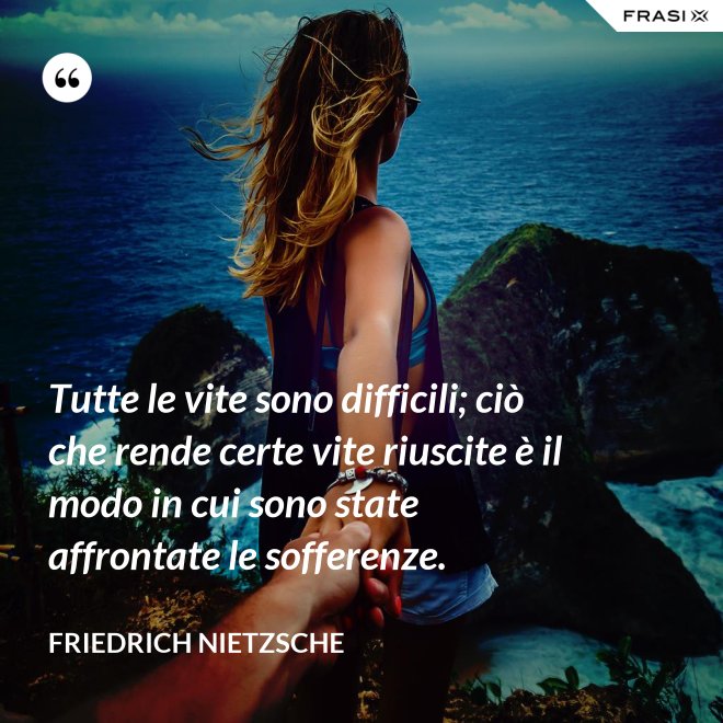 Tutte le vite sono difficili; ciò che rende certe vite riuscite è il modo in cui sono state affrontate le sofferenze. - Friedrich Nietzsche