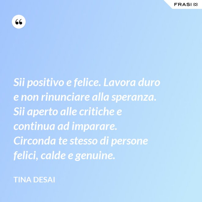 Sii positivo e felice. Lavora duro e non rinunciare alla speranza. Sii aperto alle critiche e continua ad imparare. Circonda te stesso di persone felici, calde e genuine. - Tina Desai