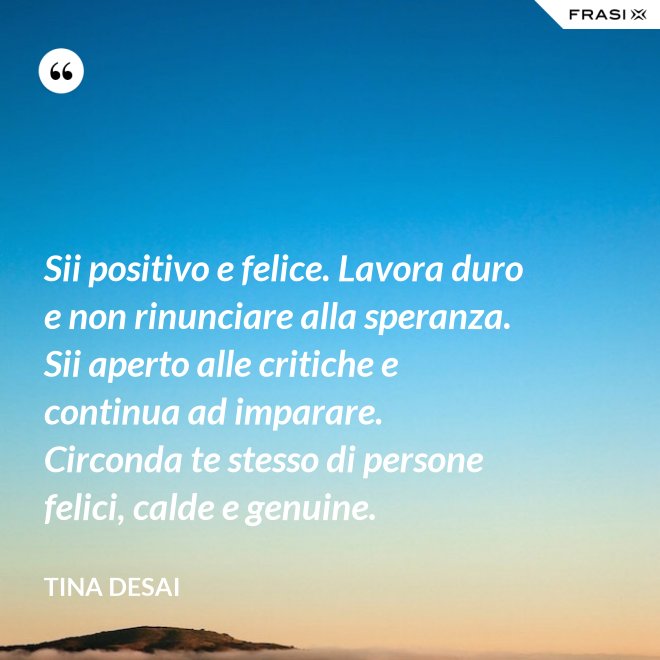 Sii positivo e felice. Lavora duro e non rinunciare alla speranza. Sii aperto alle critiche e continua ad imparare. Circonda te stesso di persone felici, calde e genuine. - Tina Desai