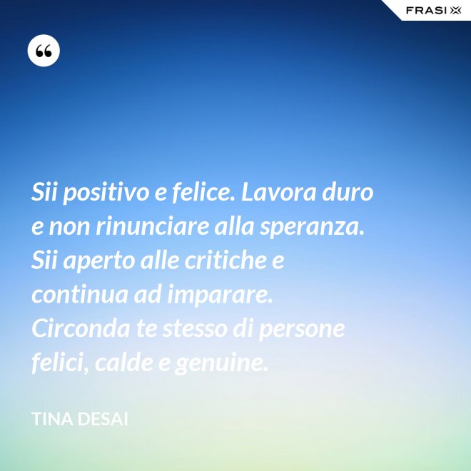 Sii positivo e felice. Lavora duro e non rinunciare alla speranza. Sii aperto alle critiche e continua ad imparare. Circonda te stesso di persone felici, calde e genuine. - Tina Desai