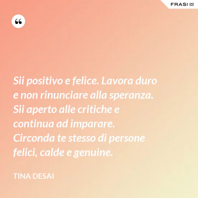 Sii positivo e felice. Lavora duro e non rinunciare alla speranza. Sii aperto alle critiche e continua ad imparare. Circonda te stesso di persone felici, calde e genuine. - Tina Desai