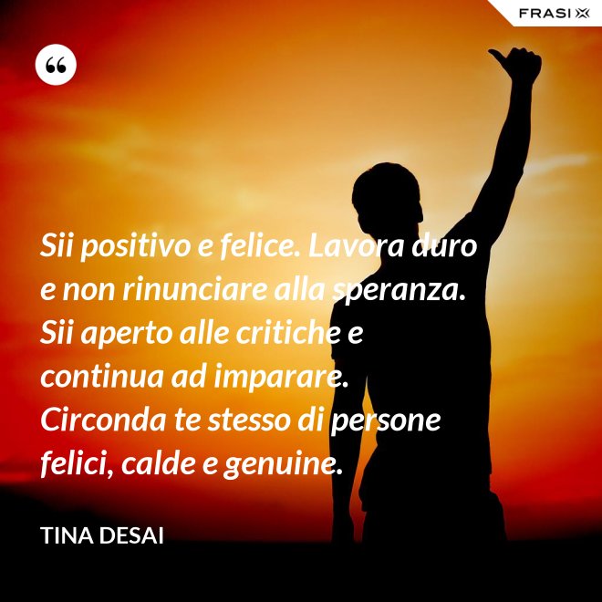Sii positivo e felice. Lavora duro e non rinunciare alla speranza. Sii aperto alle critiche e continua ad imparare. Circonda te stesso di persone felici, calde e genuine. - Tina Desai