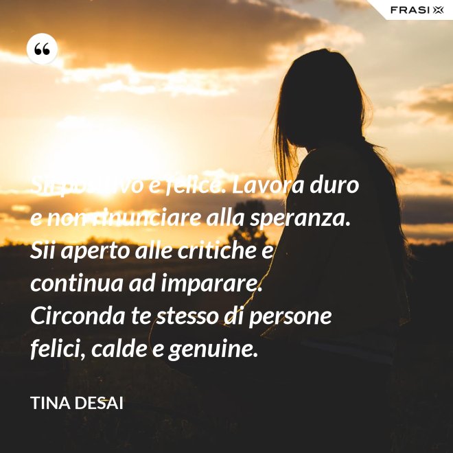 Sii positivo e felice. Lavora duro e non rinunciare alla speranza. Sii aperto alle critiche e continua ad imparare. Circonda te stesso di persone felici, calde e genuine. - Tina Desai