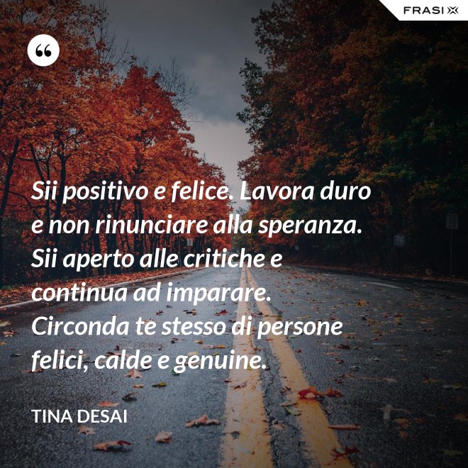 Sii positivo e felice. Lavora duro e non rinunciare alla speranza. Sii aperto alle critiche e continua ad imparare. Circonda te stesso di persone felici, calde e genuine. - Tina Desai