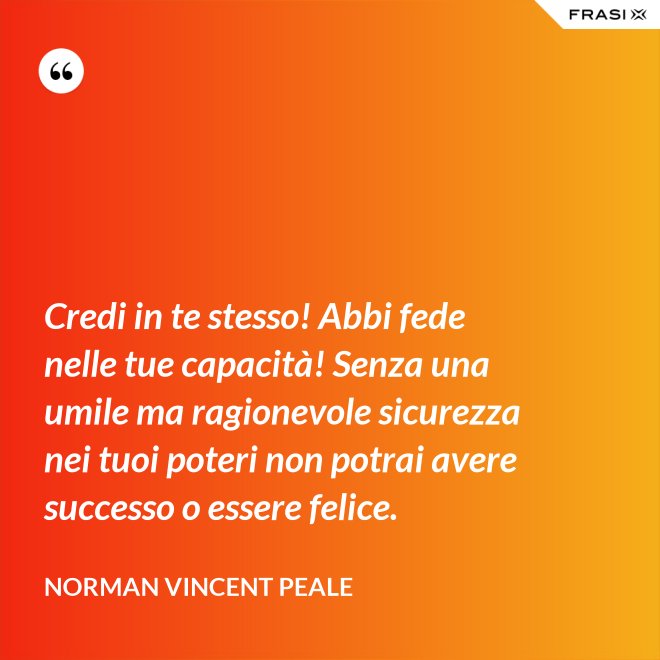 Credi in te stesso! Abbi fede nelle tue capacità! Senza una umile ma ragionevole sicurezza nei tuoi poteri non potrai avere successo o essere felice. - Norman Vincent Peale