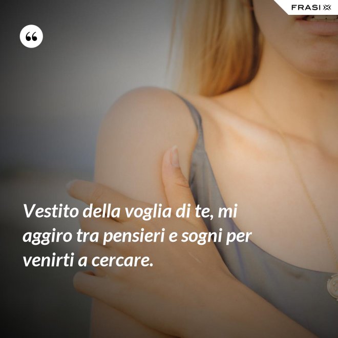 Vestito della voglia di te, mi aggiro tra pensieri e sogni per venirti a cercare. - Anonimo