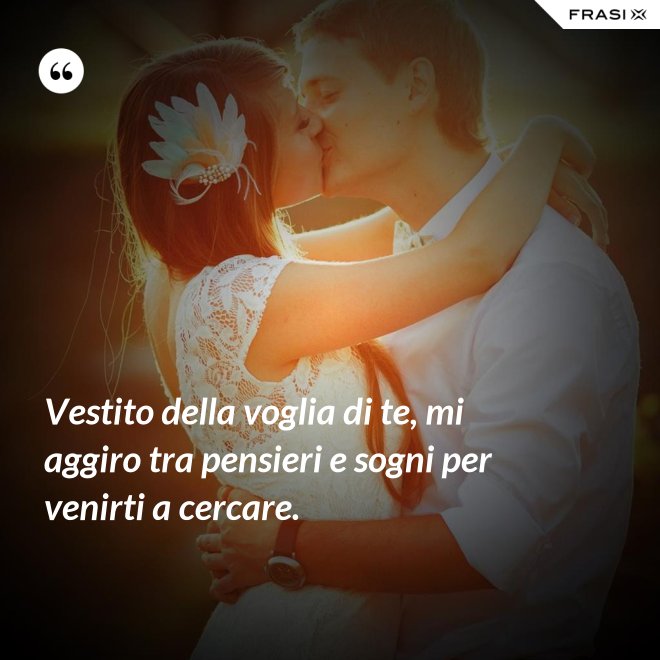 Vestito della voglia di te, mi aggiro tra pensieri e sogni per venirti a cercare. - Anonimo
