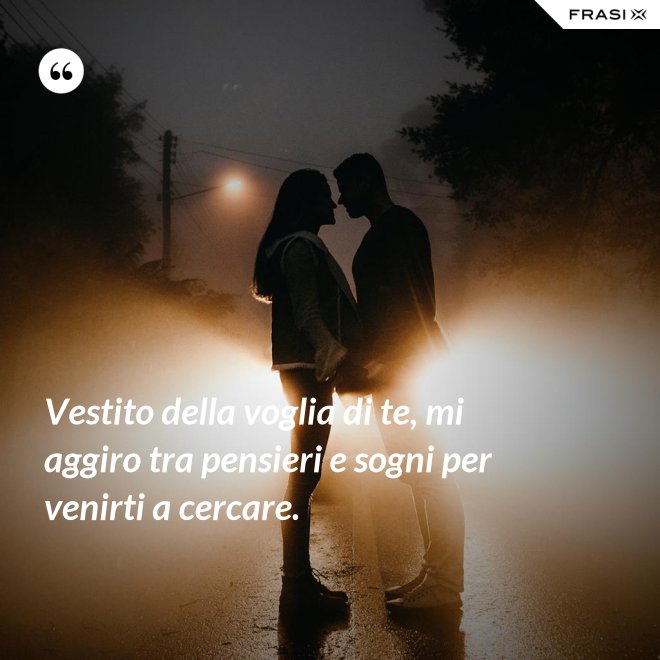 Vestito della voglia di te, mi aggiro tra pensieri e sogni per venirti a cercare. - Anonimo