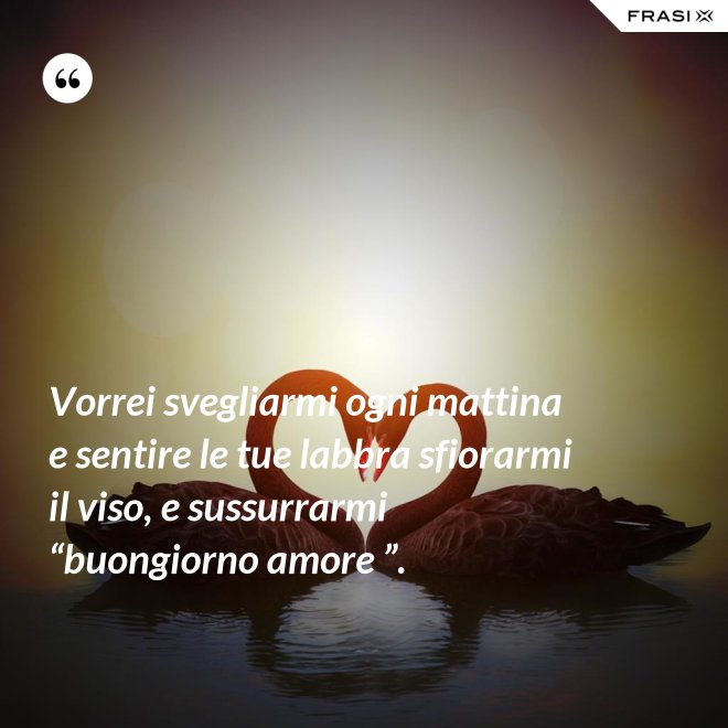 Vorrei svegliarmi ogni mattina e sentire le tue labbra sfiorarmi il viso, e sussurrarmi “buongiorno amore ”. - Anonimo