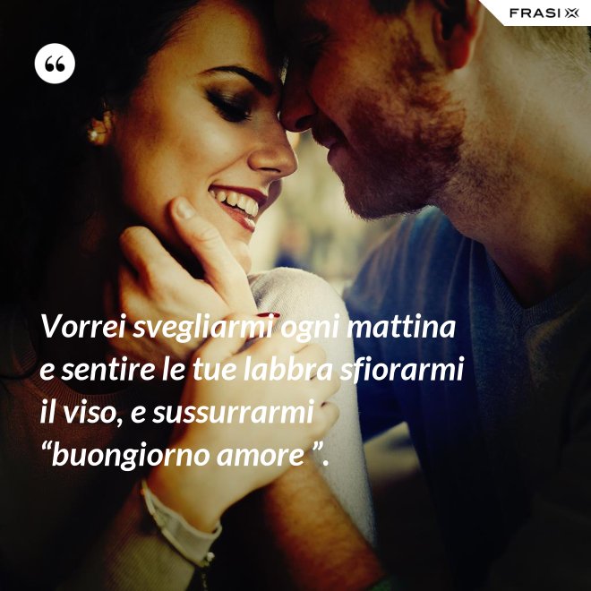 Vorrei svegliarmi ogni mattina e sentire le tue labbra sfiorarmi il viso, e sussurrarmi “buongiorno amore ”. - Anonimo