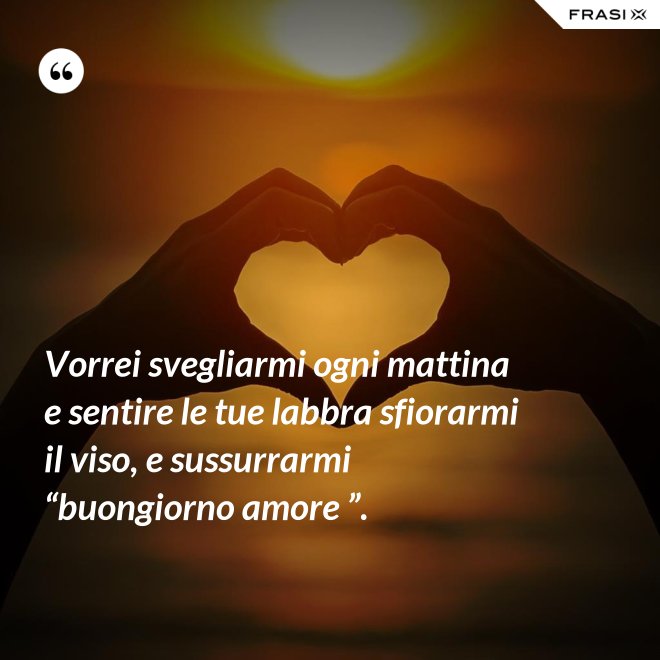 Vorrei svegliarmi ogni mattina e sentire le tue labbra sfiorarmi il viso, e sussurrarmi “buongiorno amore ”. - Anonimo
