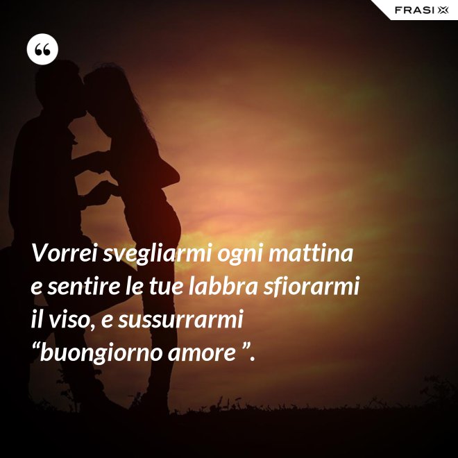 Vorrei svegliarmi ogni mattina e sentire le tue labbra sfiorarmi il viso, e sussurrarmi “buongiorno amore ”. - Anonimo