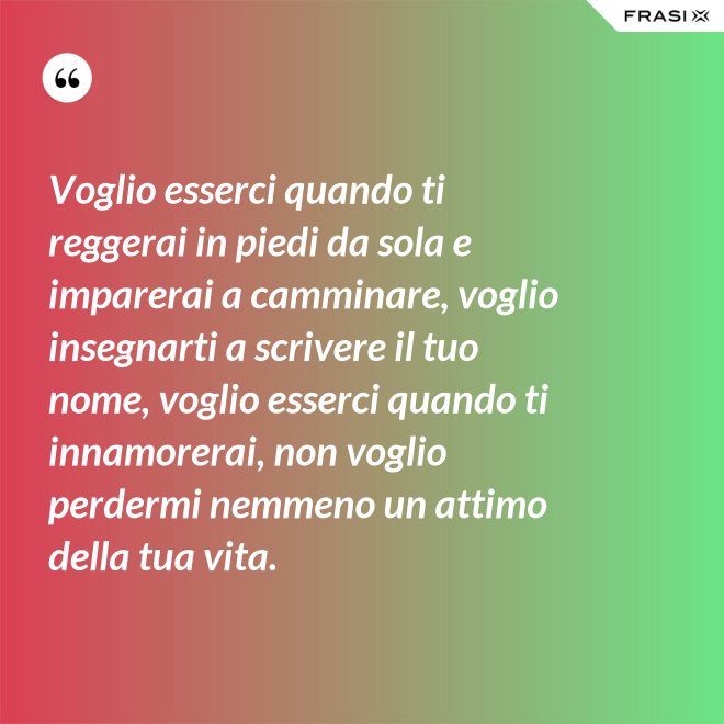Voglio esserci quando ti reggerai in piedi da sola e imparerai a camminare, voglio insegnarti a scrivere il tuo nome, voglio esserci quando ti innamorerai, non voglio perdermi nemmeno un attimo della tua vita. - Anonimo