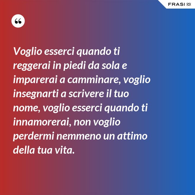 Voglio esserci quando ti reggerai in piedi da sola e imparerai a camminare, voglio insegnarti a scrivere il tuo nome, voglio esserci quando ti innamorerai, non voglio perdermi nemmeno un attimo della tua vita. - Anonimo