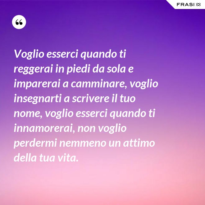 Voglio esserci quando ti reggerai in piedi da sola e imparerai a camminare, voglio insegnarti a scrivere il tuo nome, voglio esserci quando ti innamorerai, non voglio perdermi nemmeno un attimo della tua vita. - Anonimo