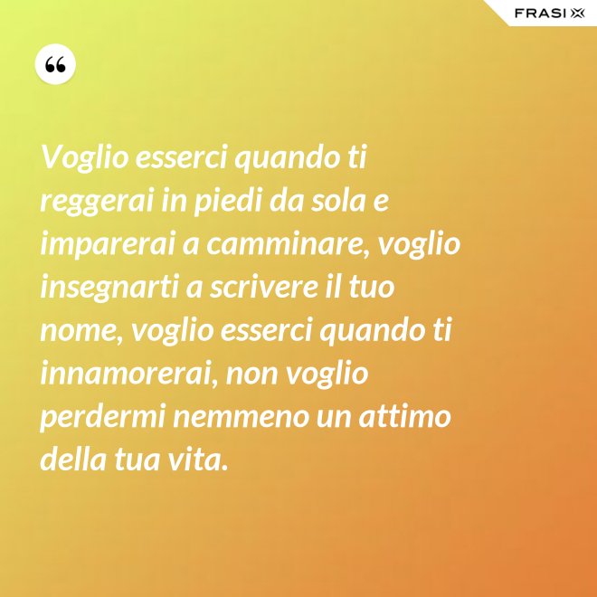 Voglio esserci quando ti reggerai in piedi da sola e imparerai a camminare, voglio insegnarti a scrivere il tuo nome, voglio esserci quando ti innamorerai, non voglio perdermi nemmeno un attimo della tua vita. - Anonimo