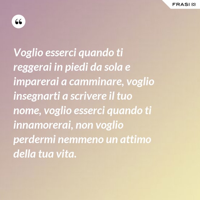 Voglio esserci quando ti reggerai in piedi da sola e imparerai a camminare, voglio insegnarti a scrivere il tuo nome, voglio esserci quando ti innamorerai, non voglio perdermi nemmeno un attimo della tua vita. - Anonimo