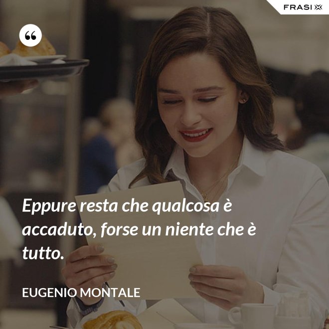 Eppure resta che qualcosa è accaduto, forse un niente che è tutto. - Eugenio Montale