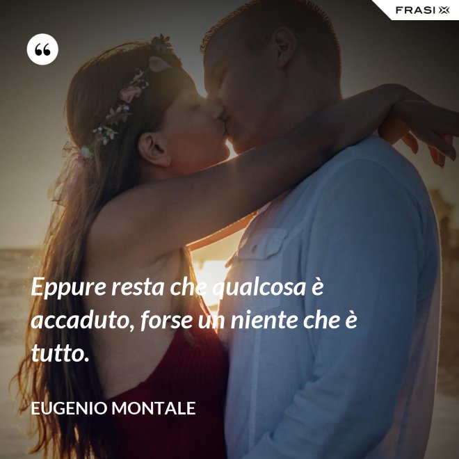 Eppure resta che qualcosa è accaduto, forse un niente che è tutto. - Eugenio Montale