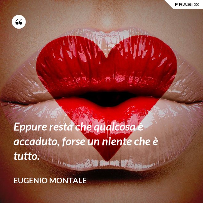 Eppure resta che qualcosa è accaduto, forse un niente che è tutto. - Eugenio Montale