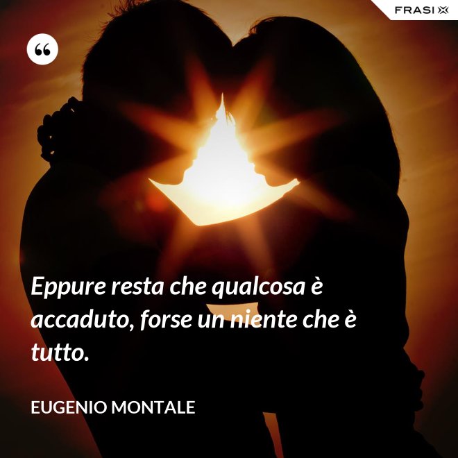 Eppure resta che qualcosa è accaduto, forse un niente che è tutto. - Eugenio Montale