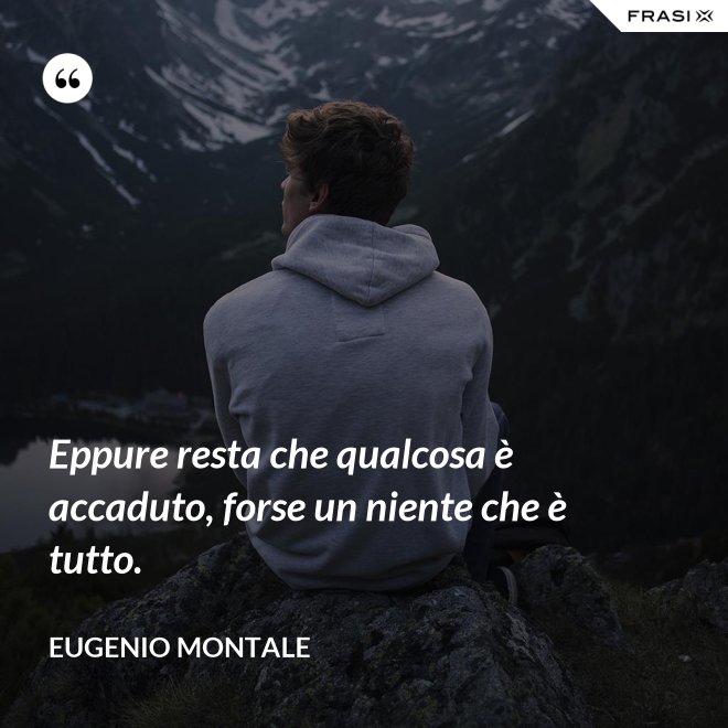 Eppure resta che qualcosa è accaduto, forse un niente che è tutto. - Eugenio Montale