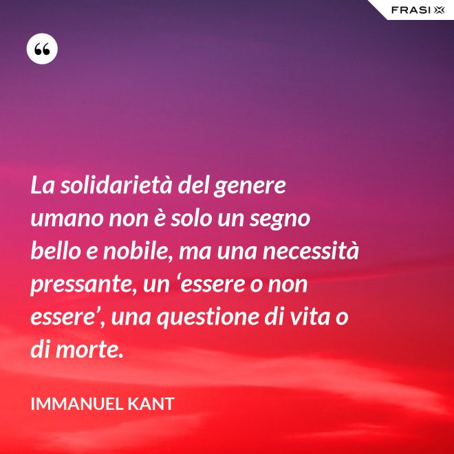 La solidarietà del genere umano non è solo un segno bello e nobile, ma una necessità pressante, un ‘essere o non essere’, una questione di vita o di morte. - Immanuel Kant