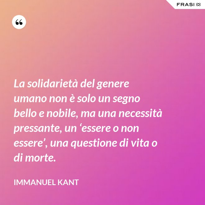 La solidarietà del genere umano non è solo un segno bello e nobile, ma una necessità pressante, un ‘essere o non essere’, una questione di vita o di morte. - Immanuel Kant