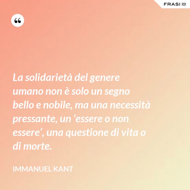 La solidarietà del genere umano non è solo un segno bello e nobile, ma una necessità pressante, un ‘essere o non essere’, una questione di vita o di morte. - Immanuel Kant