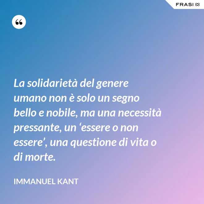 La solidarietà del genere umano non è solo un segno bello e nobile, ma una necessità pressante, un ‘essere o non essere’, una questione di vita o di morte. - Immanuel Kant