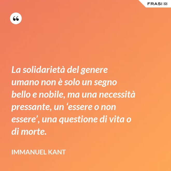 La solidarietà del genere umano non è solo un segno bello e nobile, ma una necessità pressante, un ‘essere o non essere’, una questione di vita o di morte. - Immanuel Kant