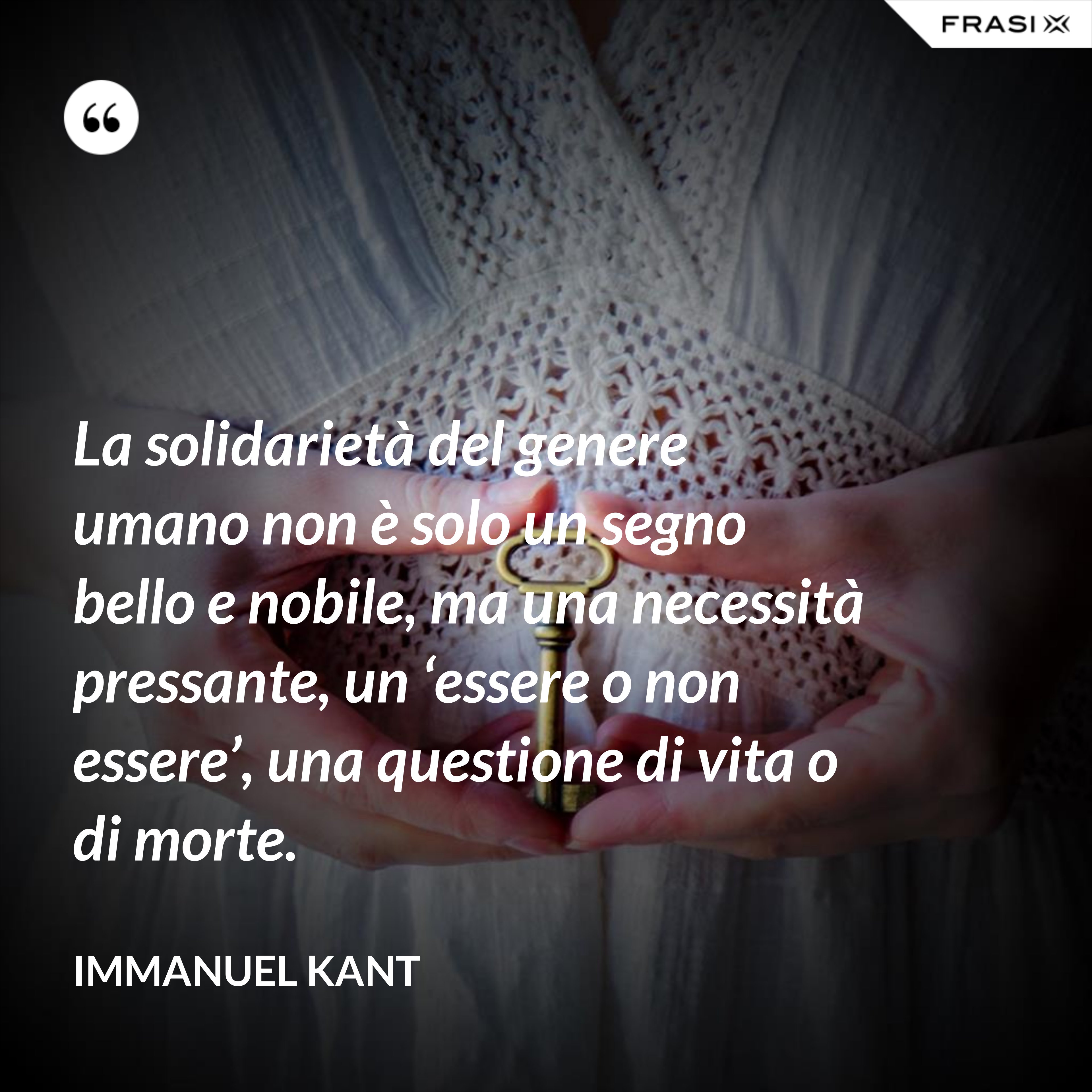 La solidarietà del genere umano non è solo un segno bello e nobile, ma una necessità pressante, un ‘essere o non essere’, una questione di vita o di morte. - Immanuel Kant