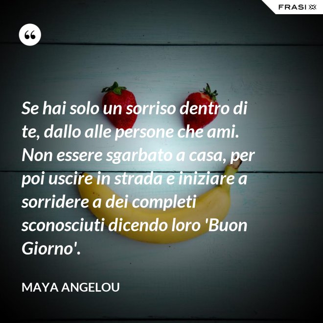 Se hai solo un sorriso dentro di te, dallo alle persone che ami. Non essere sgarbato a casa, per poi uscire in strada e iniziare a sorridere a dei completi sconosciuti dicendo loro 'Buon Giorno'. - Maya Angelou