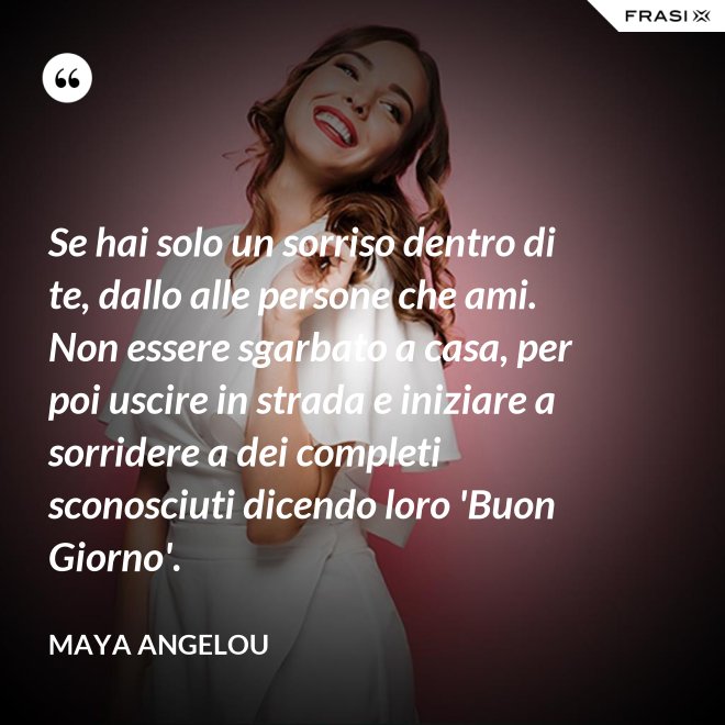 Se hai solo un sorriso dentro di te, dallo alle persone che ami. Non essere sgarbato a casa, per poi uscire in strada e iniziare a sorridere a dei completi sconosciuti dicendo loro 'Buon Giorno'. - Maya Angelou