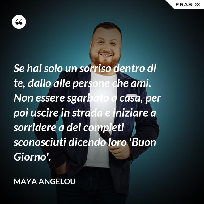 Se hai solo un sorriso dentro di te, dallo alle persone che ami. Non essere sgarbato a casa, per poi uscire in strada e iniziare a sorridere a dei completi sconosciuti dicendo loro 'Buon Giorno'. - Maya Angelou