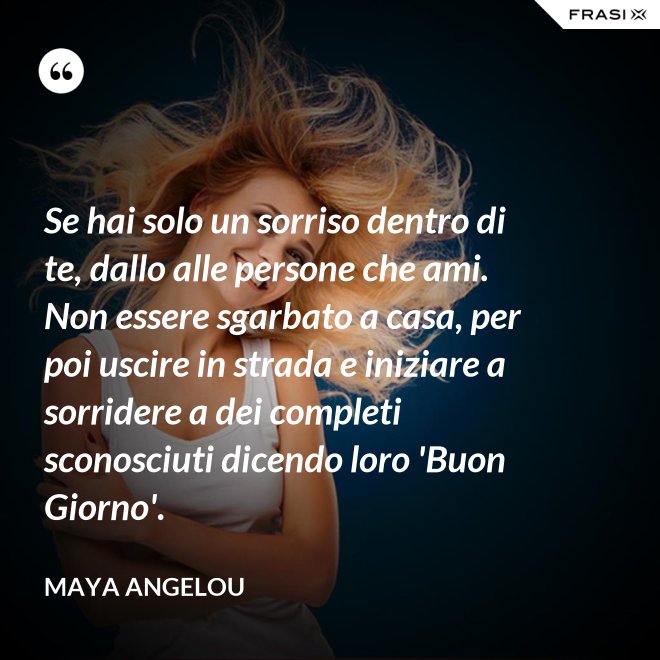 Se hai solo un sorriso dentro di te, dallo alle persone che ami. Non essere sgarbato a casa, per poi uscire in strada e iniziare a sorridere a dei completi sconosciuti dicendo loro 'Buon Giorno'. - Maya Angelou