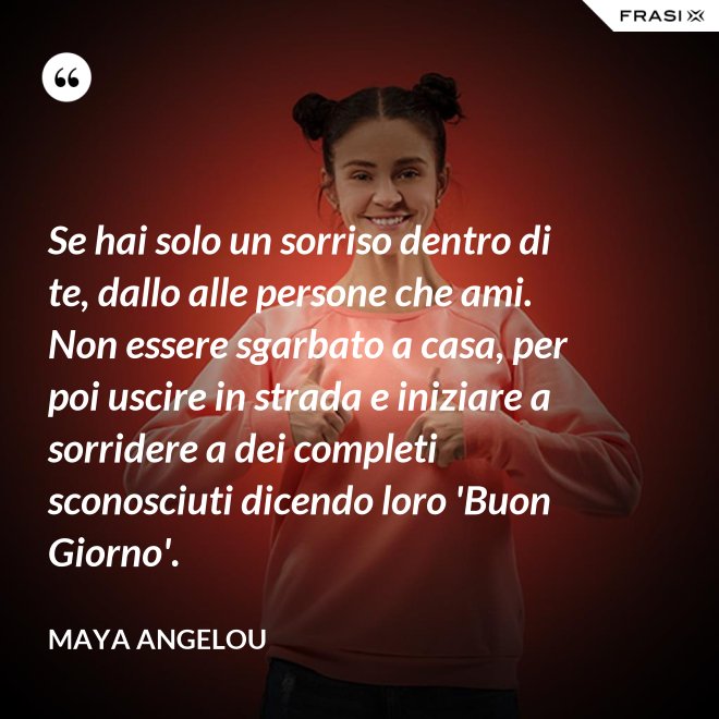 Se hai solo un sorriso dentro di te, dallo alle persone che ami. Non essere sgarbato a casa, per poi uscire in strada e iniziare a sorridere a dei completi sconosciuti dicendo loro 'Buon Giorno'. - Maya Angelou