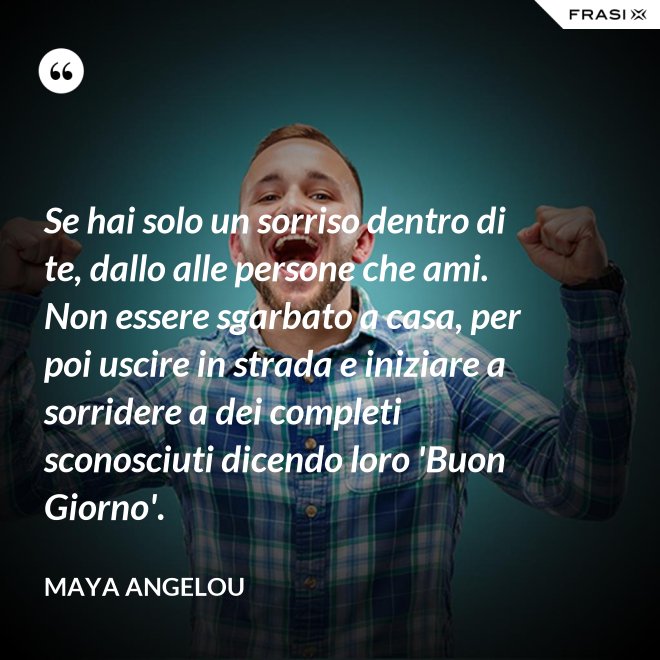 Se hai solo un sorriso dentro di te, dallo alle persone che ami. Non essere sgarbato a casa, per poi uscire in strada e iniziare a sorridere a dei completi sconosciuti dicendo loro 'Buon Giorno'. - Maya Angelou