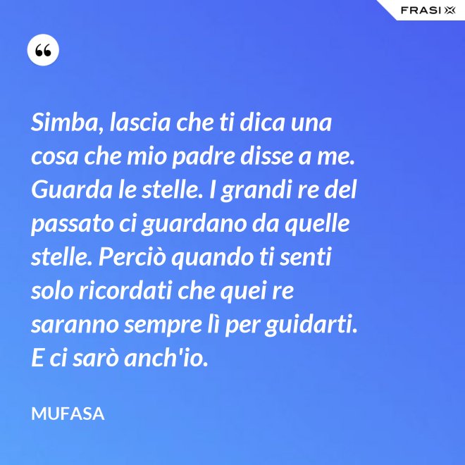 Simba, lascia che ti dica una cosa che mio padre disse a me. Guarda le stelle. I grandi re del passato ci guardano da quelle stelle. Perciò quando ti senti solo ricordati che quei re saranno sempre lì per guidarti. E ci sarò anch'io. - Mufasa